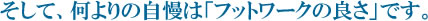 そして、何よりの自慢は「フットワークの良さ」です。
