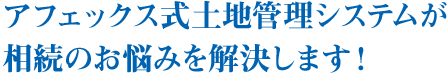 アフェックス式土地管理システムが相続のお悩みを解決します！